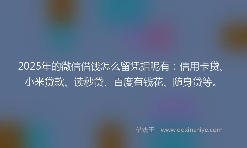 2025年的微信借钱怎么留凭据呢有：信用卡贷、小米贷款、读秒贷、百度有钱花、随身贷等。