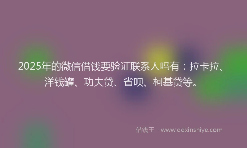 2025年的微信借钱要验证联系人吗有：拉卡拉、洋钱罐、功夫贷、省呗、柯基贷等。