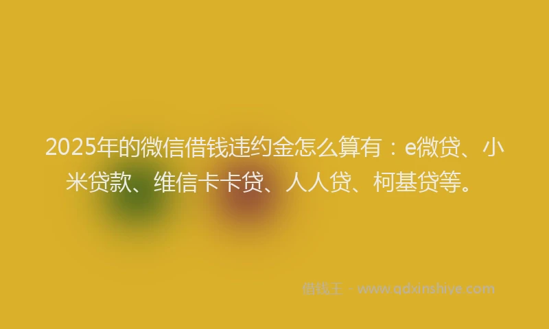 2025年的微信借钱违约金怎么算有：e微贷、小米贷款、维信卡卡贷、人人贷、柯基贷等。