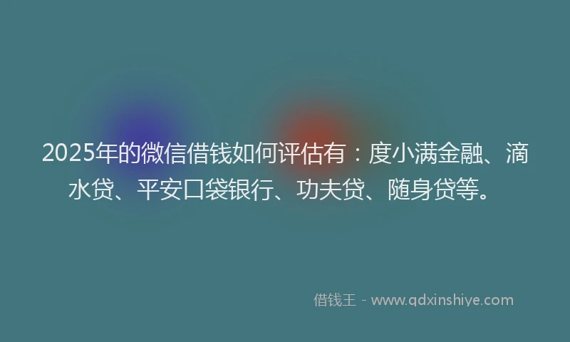 2025年的微信借钱如何评估有：度小满金融、滴水贷、平安口袋银行、功夫贷、随身贷等。