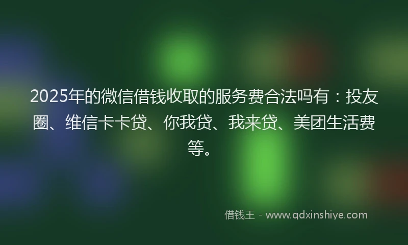 2025年的微信借钱收取的服务费合法吗有：投友圈、维信卡卡贷、你我贷、我来贷、美团生活费等。