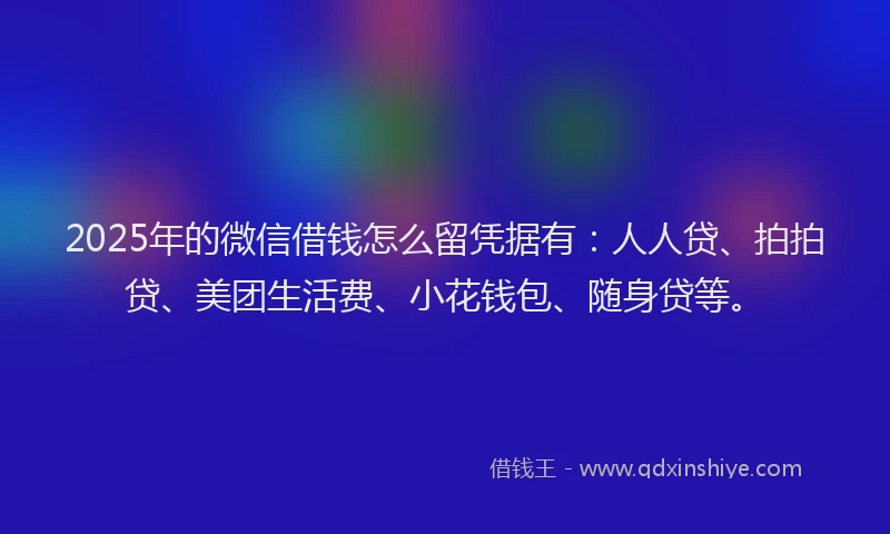 2025年的微信借钱怎么留凭据有：人人贷、拍拍贷、美团生活费、小花钱包、随身贷等。