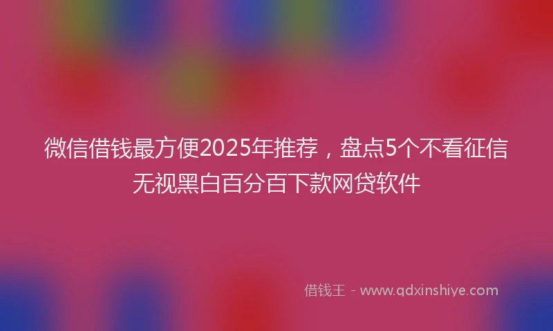 微信借钱最方便2025年推荐，盘点5个不看征信无视黑白百分百下款网贷软件
