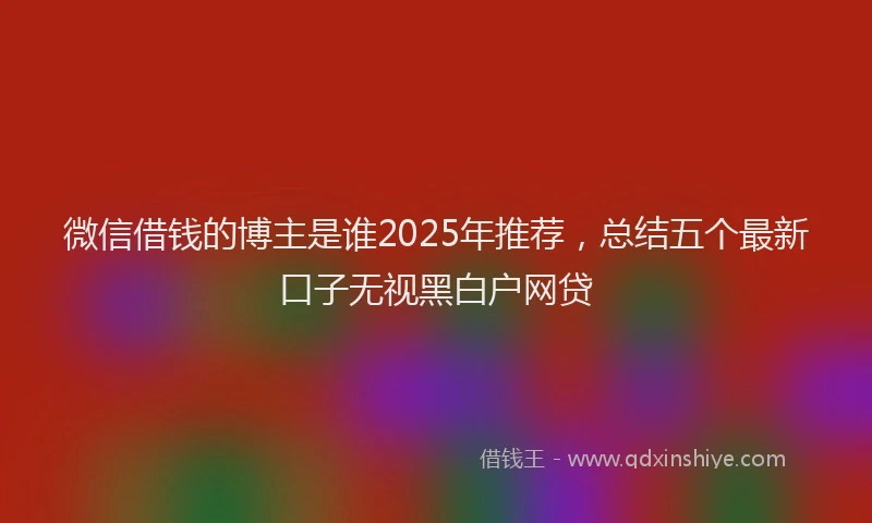 微信借钱的博主是谁2025年推荐，总结五个最新口子无视黑白户网贷