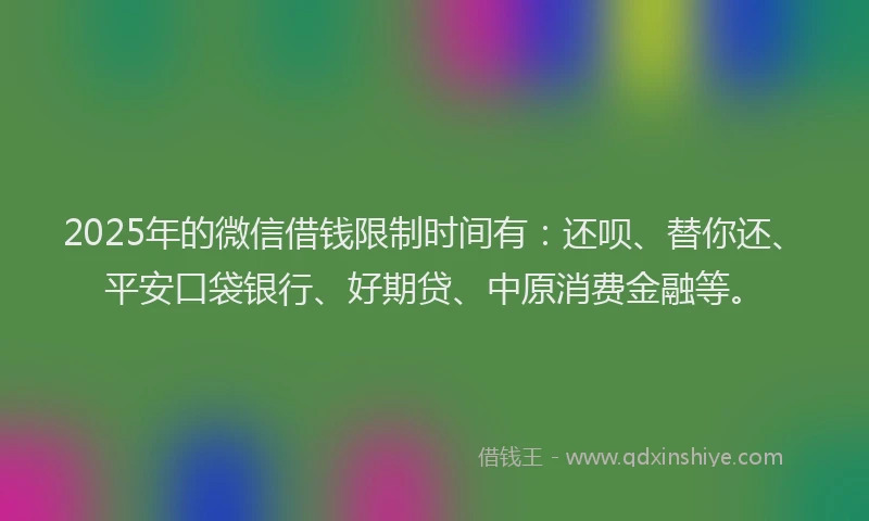 2025年的微信借钱限制时间有：还呗、替你还、平安口袋银行、好期贷、中原消费金融等。