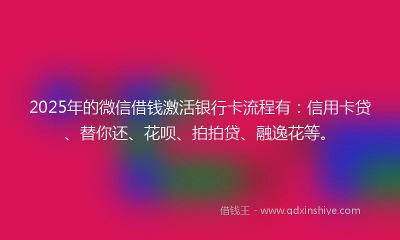 2025年的微信借钱激活银行卡流程有：信用卡贷、替你还、花呗、拍拍贷、融逸花等。