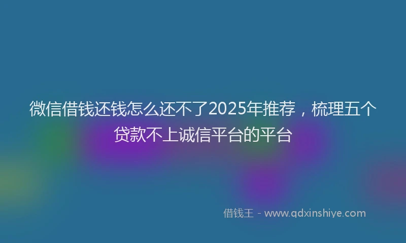 微信借钱还钱怎么还不了2025年推荐，梳理五个贷款不上诚信平台的平台