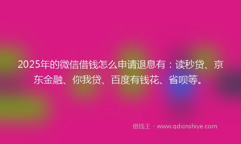 2025年的微信借钱怎么申请退息有：读秒贷、京东金融、你我贷、百度有钱花、省呗等。