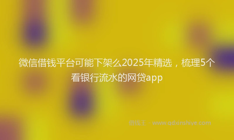 微信借钱平台可能下架么2025年精选，梳理5个看银行流水的网贷app