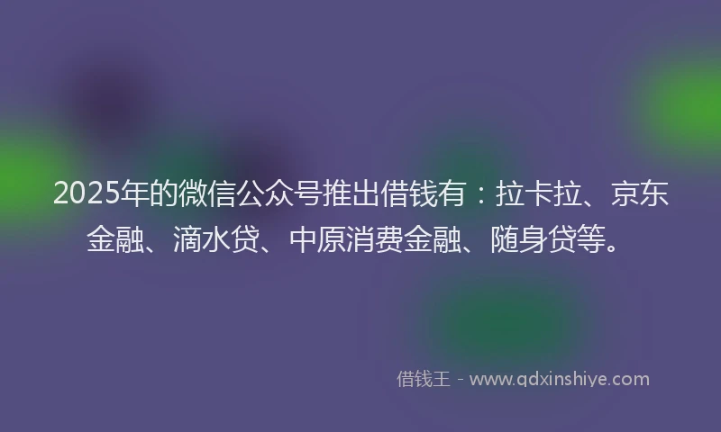 2025年的微信公众号推出借钱有：拉卡拉、京东金融、滴水贷、中原消费金融、随身贷等。