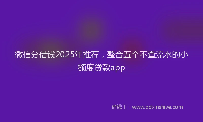 微信分借钱2025年推荐，整合五个不查流水的小额度贷款app