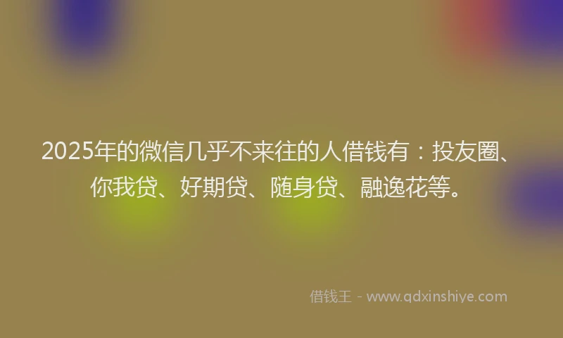 2025年的微信几乎不来往的人借钱有：投友圈、你我贷、好期贷、随身贷、融逸花等。