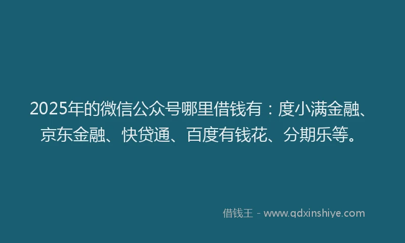 2025年的微信公众号哪里借钱有：度小满金融、京东金融、快贷通、百度有钱花、分期乐等。
