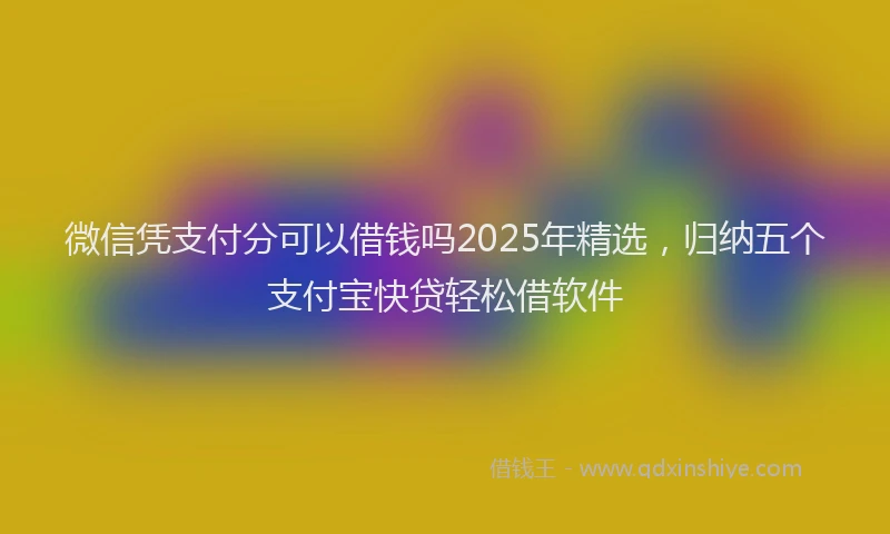 微信凭支付分可以借钱吗2025年精选，归纳五个支付宝快贷轻松借软件