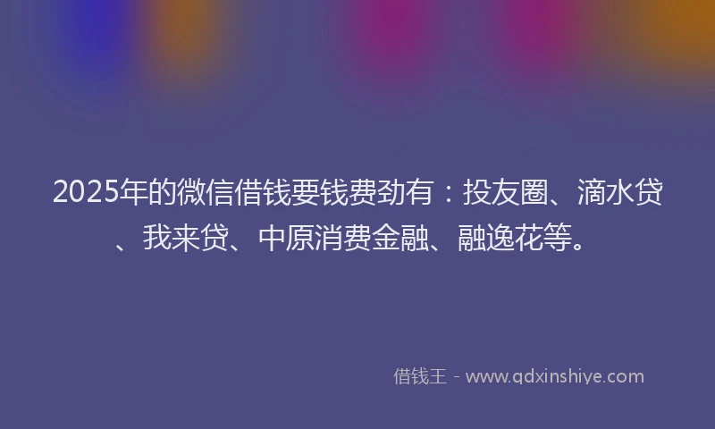 2025年的微信借钱要钱费劲有：投友圈、滴水贷、我来贷、中原消费金融、融逸花等。