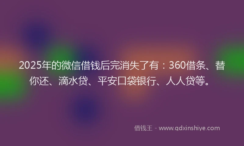 2025年的微信借钱后完消失了有：360借条、替你还、滴水贷、平安口袋银行、人人贷等。