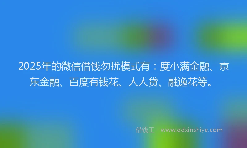 2025年的微信借钱勿扰模式有：度小满金融、京东金融、百度有钱花、人人贷、融逸花等。