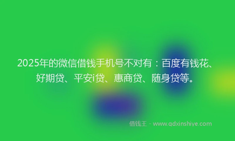 2025年的微信借钱手机号不对有：百度有钱花、好期贷、平安i贷、惠商贷、随身贷等。