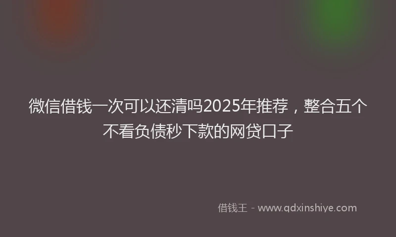 微信借钱一次可以还清吗2025年推荐，整合五个不看负债秒下款的网贷口子