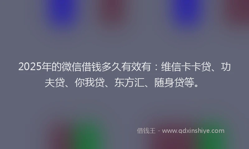2025年的微信借钱多久有效有：维信卡卡贷、功夫贷、你我贷、东方汇、随身贷等。