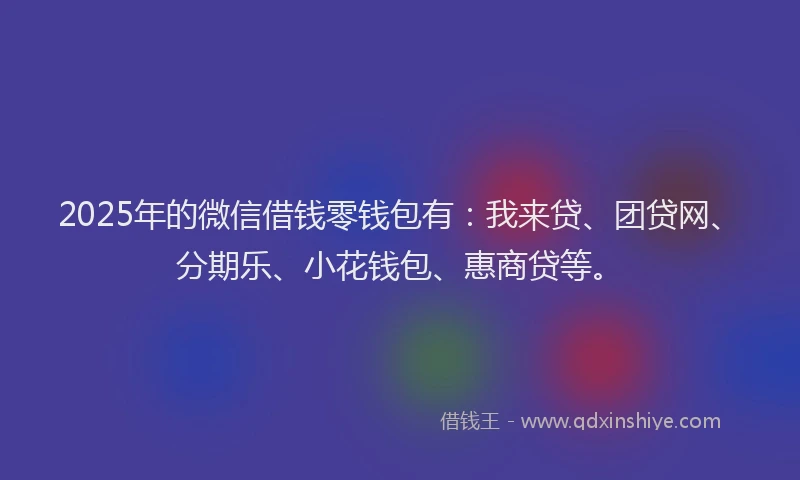 2025年的微信借钱零钱包有：我来贷、团贷网、分期乐、小花钱包、惠商贷等。