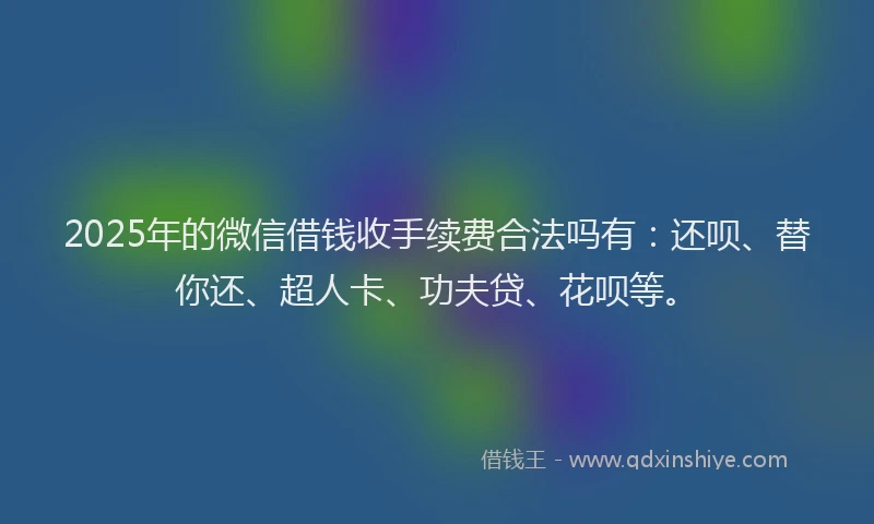 2025年的微信借钱收手续费合法吗有：还呗、替你还、超人卡、功夫贷、花呗等。