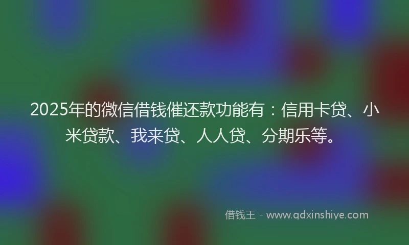 2025年的微信借钱催还款功能有：信用卡贷、小米贷款、我来贷、人人贷、分期乐等。