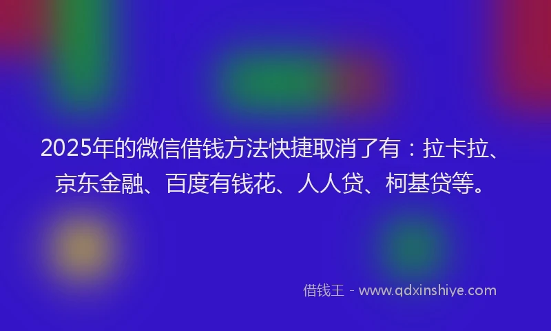 2025年的微信借钱方法快捷取消了有：拉卡拉、京东金融、百度有钱花、人人贷、柯基贷等。