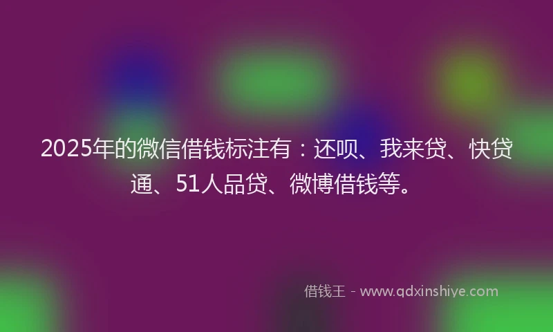 2025年的微信借钱标注有：还呗、我来贷、快贷通、51人品贷、微博借钱等。