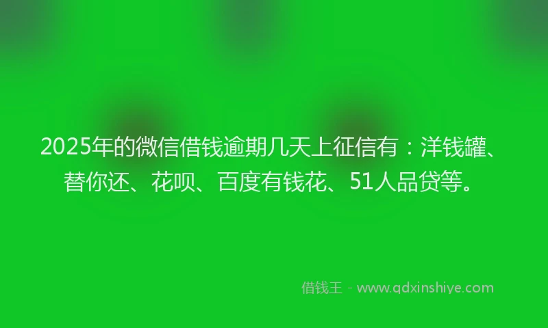2025年的微信借钱逾期几天上征信有：洋钱罐、替你还、花呗、百度有钱花、51人品贷等。