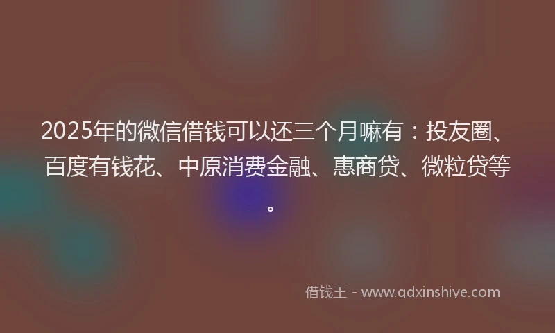 2025年的微信借钱可以还三个月嘛有：投友圈、百度有钱花、中原消费金融、惠商贷、微粒贷等。
