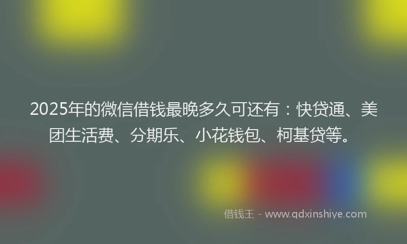 2025年的微信借钱最晚多久可还有：快贷通、美团生活费、分期乐、小花钱包、柯基贷等。