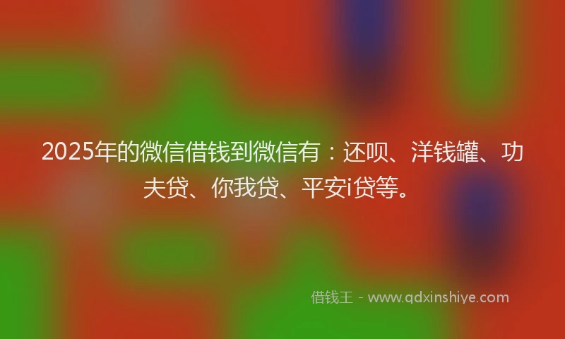 2025年的微信借钱到微信有：还呗、洋钱罐、功夫贷、你我贷、平安i贷等。