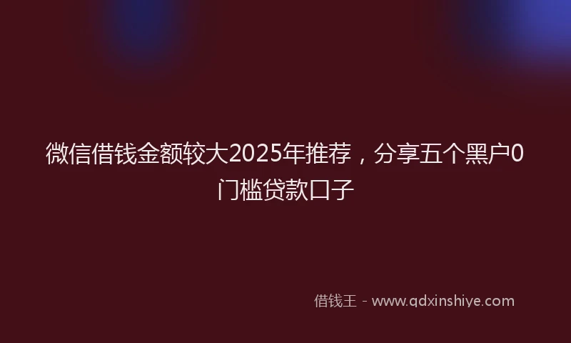 微信借钱金额较大2025年推荐，分享五个黑户0门槛贷款口子