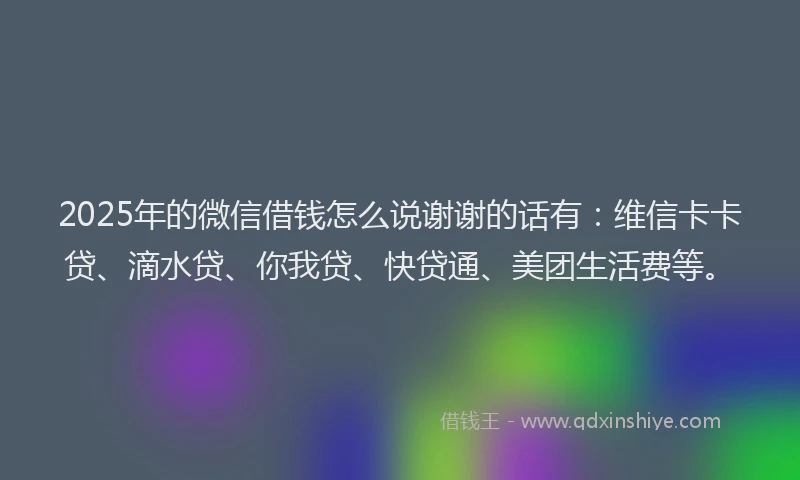 2025年的微信借钱怎么说谢谢的话有：维信卡卡贷、滴水贷、你我贷、快贷通、美团生活费等。