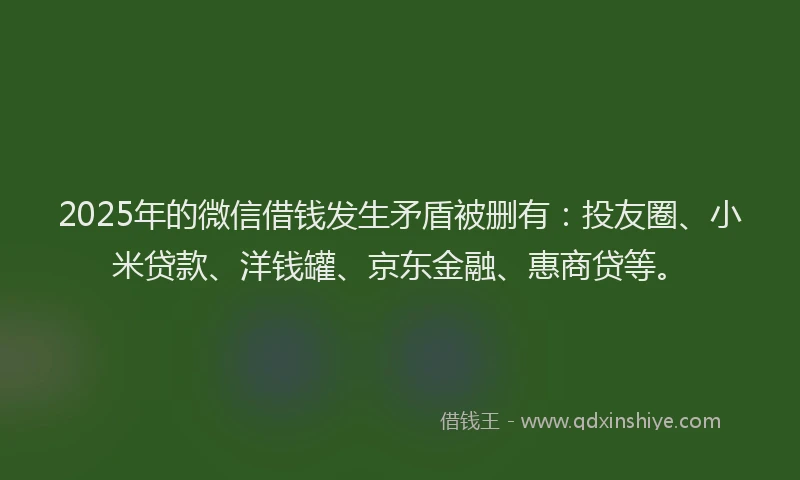 2025年的微信借钱发生矛盾被删有：投友圈、小米贷款、洋钱罐、京东金融、惠商贷等。