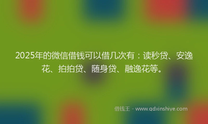2025年的微信借钱可以借几次有：读秒贷、安逸花、拍拍贷、随身贷、融逸花等。