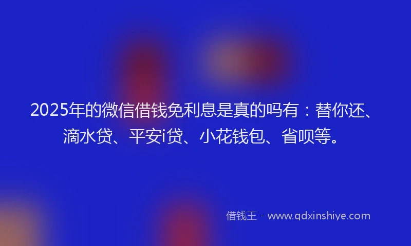 2025年的微信借钱免利息是真的吗有：替你还、滴水贷、平安i贷、小花钱包、省呗等。
