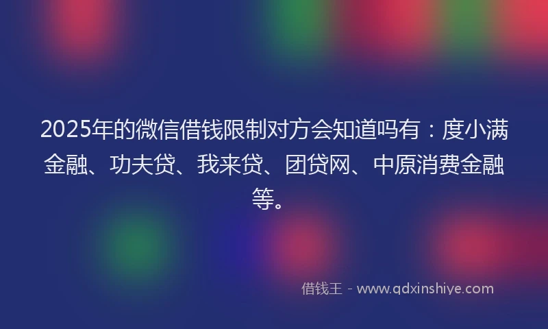 2025年的微信借钱限制对方会知道吗有：度小满金融、功夫贷、我来贷、团贷网、中原消费金融等。