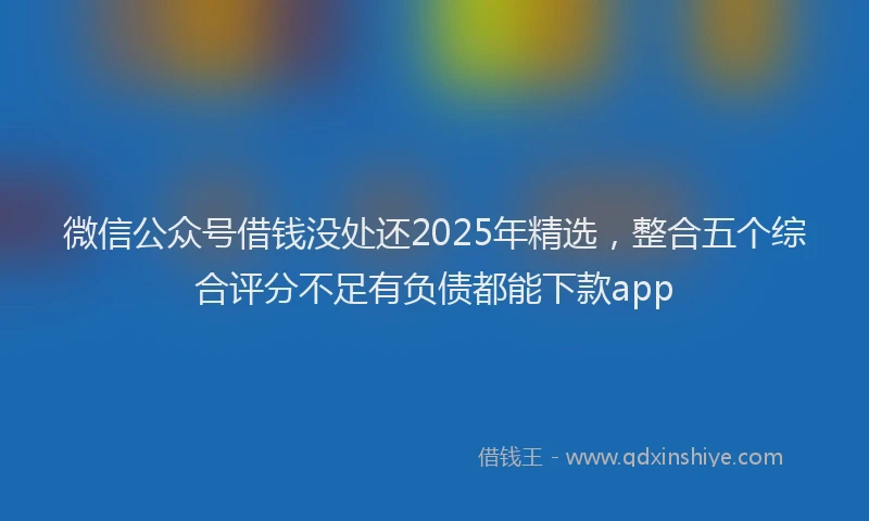 微信公众号借钱没处还2025年精选，整合五个综合评分不足有负债都能下款app
