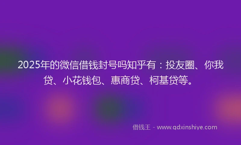 2025年的微信借钱封号吗知乎有：投友圈、你我贷、小花钱包、惠商贷、柯基贷等。