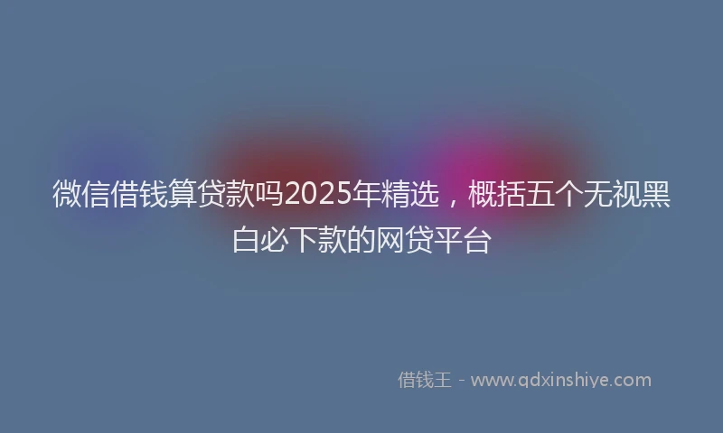 微信借钱算贷款吗2025年精选，概括五个无视黑白必下款的网贷平台