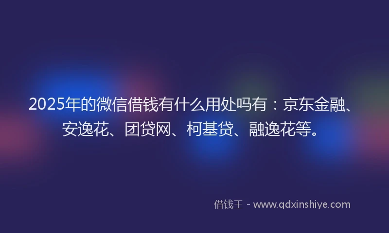 2025年的微信借钱有什么用处吗有：京东金融、安逸花、团贷网、柯基贷、融逸花等。