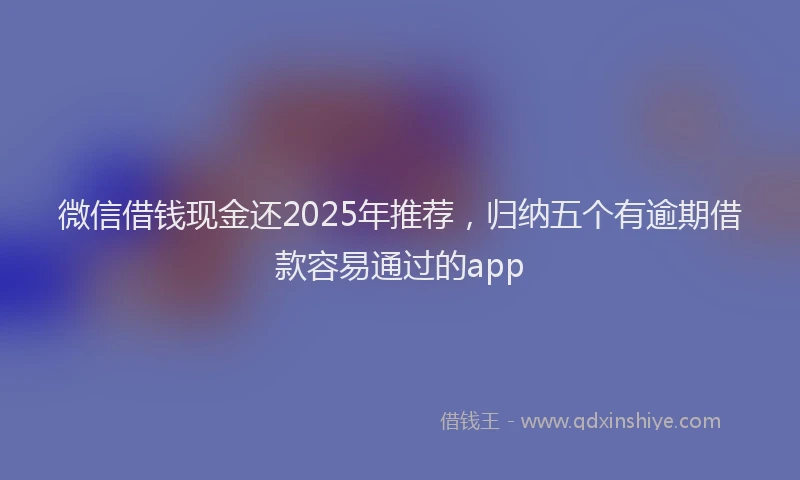 微信借钱现金还2025年推荐，归纳五个有逾期借款容易通过的app