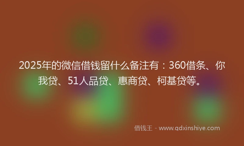 2025年的微信借钱留什么备注有：360借条、你我贷、51人品贷、惠商贷、柯基贷等。