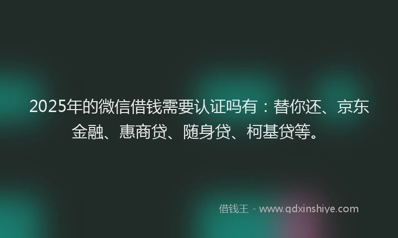 2025年的微信借钱需要认证吗有：替你还、京东金融、惠商贷、随身贷、柯基贷等。