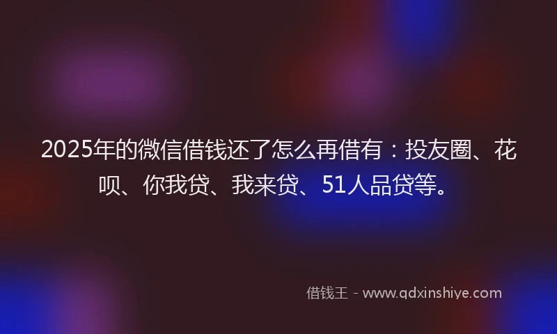2025年的微信借钱还了怎么再借有：投友圈、花呗、你我贷、我来贷、51人品贷等。