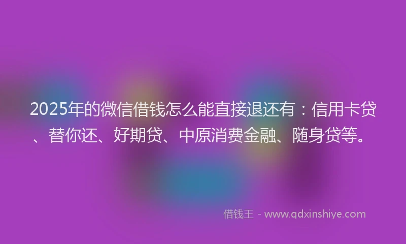 2025年的微信借钱怎么能直接退还有：信用卡贷、替你还、好期贷、中原消费金融、随身贷等。