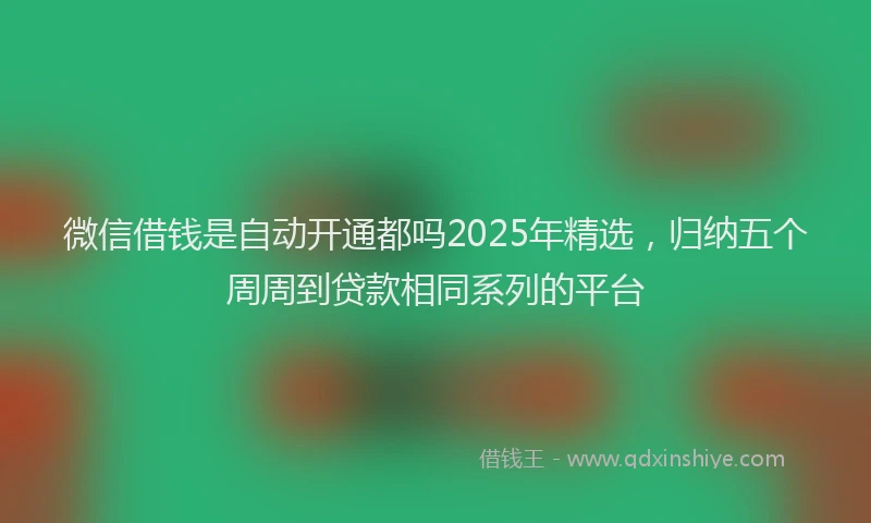 微信借钱是自动开通都吗2025年精选，归纳五个周周到贷款相同系列的平台