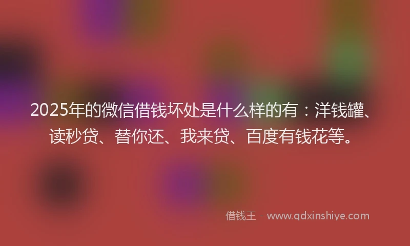 2025年的微信借钱坏处是什么样的有：洋钱罐、读秒贷、替你还、我来贷、百度有钱花等。
